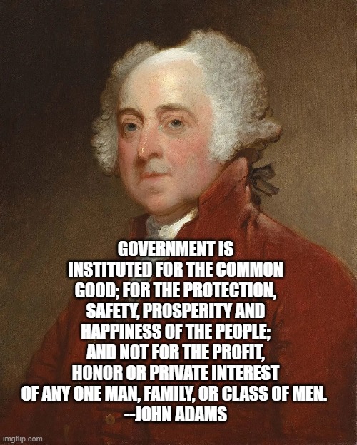 GOVERNMENT IS INSTITUTED FOR THE COMMON GOOD; FOR THE PROTECTION, SAFETY, PROSPERITY AND HAPPINESS OF THE PEOPLE; AND NOT FOR THE PROFIT, HONOR OR PRIVATE INTEREST OF ANY ONE MAN, FAMILY, OR CLASS OF MEN. 
--JOHN ADAMS | image tagged in government | made w/ Imgflip meme maker