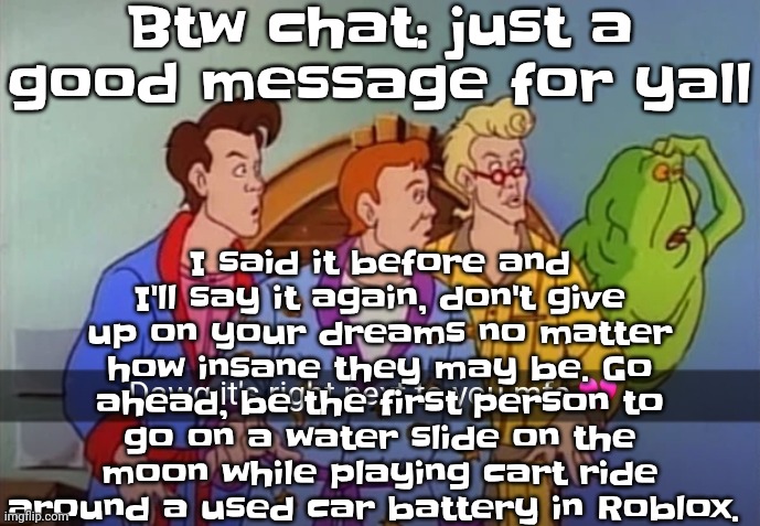 Always, do what you wanna do if it's not gonna cause harm to people (I mean it depends like if you wanna kill a squirrel with a  | Btw chat: just a good message for yall; I said it before and I'll say it again, don't give up on your dreams no matter how insane they may be. Go ahead, be the first person to go on a water slide on the moon while playing cart ride around a used car battery in Roblox. | image tagged in dawg it's right next to you mfs | made w/ Imgflip meme maker