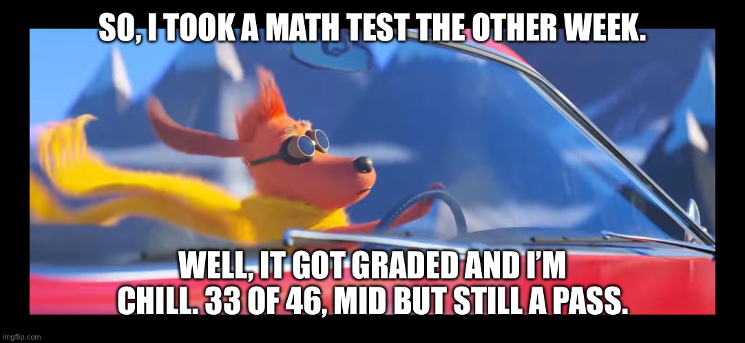 It’s mid, but it was a passing score! | SO, I TOOK A MATH TEST THE OTHER WEEK. WELL, IT GOT GRADED AND I’M CHILL. 33 OF 46, MID BUT STILL A PASS. | image tagged in max driving a car,test,math | made w/ Imgflip meme maker