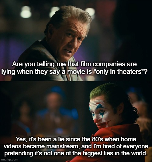 only in theaters for now | Are you telling me that film companies are lying when they say a movie is "only in theaters"? Yes, it's been a lie since the 80's when home videos became mainstream, and I'm tired of everyone pretending it's not one of the biggest lies in the world. | image tagged in i'm tired of pretending it's not,theater,movies,lying | made w/ Imgflip meme maker