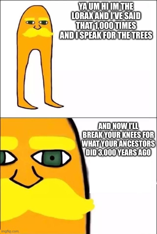 The Lorax | YA UM HI IM THE LORAX AND I’VE SAID THAT 1,000 TIMES AND I SPEAK FOR THE TREES; AND NOW I’LL BREAK YOUR KNEES FOR WHAT YOUR ANCESTORS DID 3,000 YEARS AGO | image tagged in the lorax | made w/ Imgflip meme maker