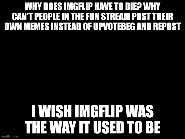 WHY DOES IMGFLIP HAVE TO DIE? WHY CAN'T PEOPLE IN THE FUN STREAM POST THEIR OWN MEMES INSTEAD OF UPVOTEBEG AND REPOST; I WISH IMGFLIP WAS THE WAY IT USED TO BE | made w/ Imgflip meme maker