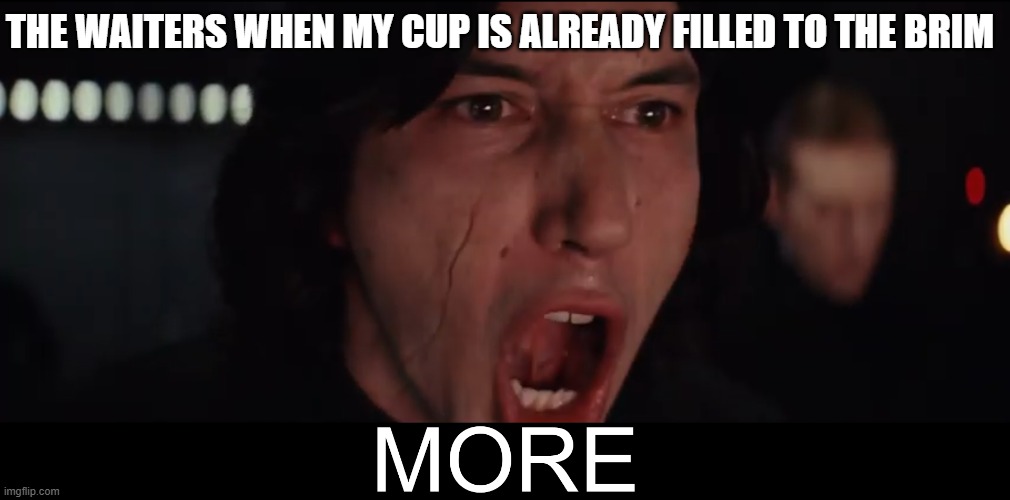 I think I'm good.... | THE WAITERS WHEN MY CUP IS ALREADY FILLED TO THE BRIM | image tagged in kylo ren more | made w/ Imgflip meme maker