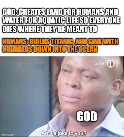 Lol | GOD: CREATES LAND FOR HUMANS AND

WATER FOR AQUATIC LIFE SO EVERYONE
DIES WHERE THEY'RE MEANT TO; HUMANS: BUILDS TITANIC, AND SINK WITH

HUNDREDS DOWN INTO THE OCEAN; GOD | image tagged in am i a joke to you,memes,fun,meme | made w/ Imgflip meme maker