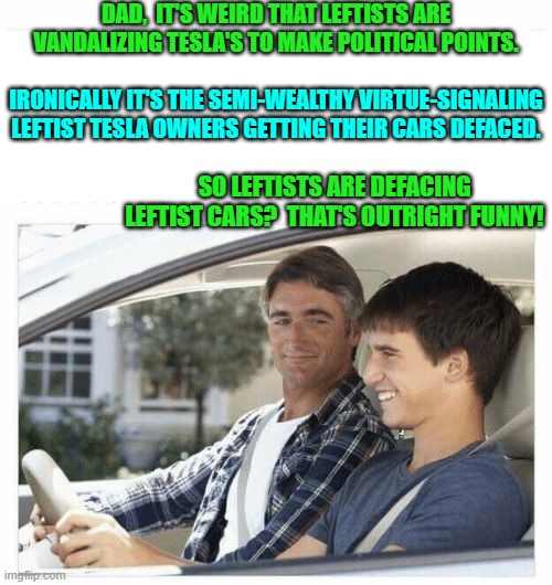 Leftist load the gun, chamber a round, carefully aim at their own foot, and then squeeze the trigger. | DAD,  IT'S WEIRD THAT LEFTISTS ARE VANDALIZING TESLA'S TO MAKE POLITICAL POINTS. IRONICALLY IT'S THE SEMI-WEALTHY VIRTUE-SIGNALING LEFTIST TESLA OWNERS GETTING THEIR CARS DEFACED. SO LEFTISTS ARE DEFACING LEFTIST CARS?  THAT'S OUTRIGHT FUNNY! | image tagged in why is my sister's name rose | made w/ Imgflip meme maker