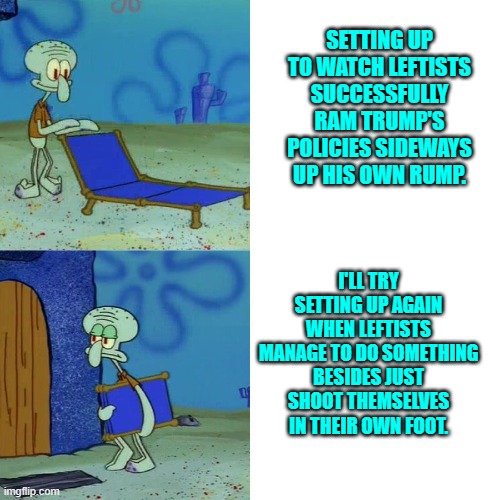 Leftist expectations versus leftist reality. | SETTING UP TO WATCH LEFTISTS SUCCESSFULLY RAM TRUMP'S POLICIES SIDEWAYS UP HIS OWN RUMP. I'LL TRY SETTING UP AGAIN WHEN LEFTISTS MANAGE TO DO SOMETHING BESIDES JUST SHOOT THEMSELVES IN THEIR OWN FOOT. | image tagged in squidward chair | made w/ Imgflip meme maker