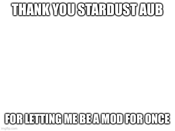THANK YOU STARDUST AUB; FOR LETTING ME BE A MOD FOR ONCE | made w/ Imgflip meme maker