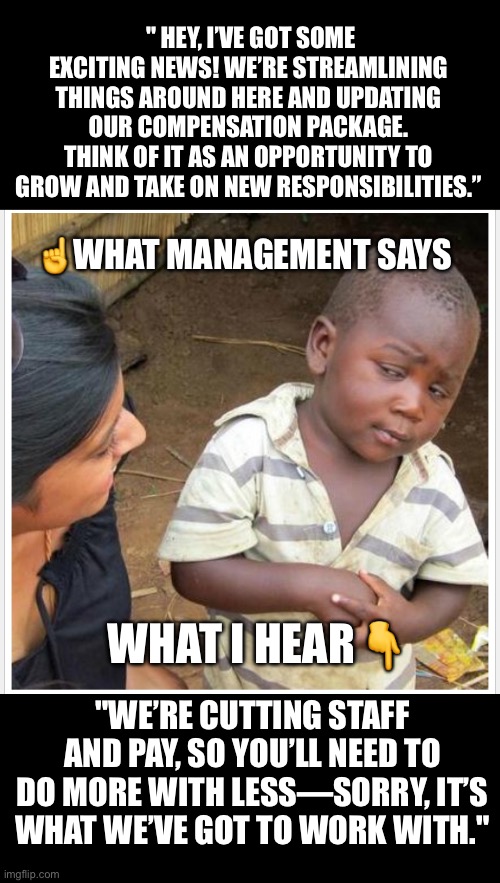 Management | " HEY, I’VE GOT SOME EXCITING NEWS! WE’RE STREAMLINING THINGS AROUND HERE AND UPDATING OUR COMPENSATION PACKAGE. THINK OF IT AS AN OPPORTUNITY TO GROW AND TAKE ON NEW RESPONSIBILITIES.”; ☝️WHAT MANAGEMENT SAYS; WHAT I HEAR👇; "WE’RE CUTTING STAFF AND PAY, SO YOU’LL NEED TO DO MORE WITH LESS—SORRY, IT’S WHAT WE’VE GOT TO WORK WITH." | image tagged in memes | made w/ Imgflip meme maker