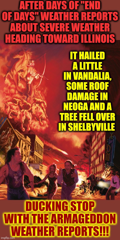 And Now For The Weather Report - WE'RE ALL DOOMED!!  AHHHHH!  RUN FOR YOUR LIVES!!! | AFTER DAYS OF "END OF DAYS" WEATHER REPORTS ABOUT SEVERE WEATHER HEADING TOWARD ILLINOIS; IT HAILED A LITTLE IN VANDALIA, SOME ROOF DAMAGE IN NEOGA AND A TREE FELL OVER IN SHELBYVILLE; DUCKING STOP WITH THE ARMAGEDDON WEATHER REPORTS!!! | image tagged in armageddon,weather,the boy that cried wolf,we're all doomed,memes,it's just a little rain | made w/ Imgflip meme maker