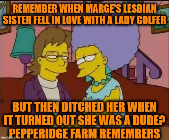 REMEMBER WHEN MARGE'S LESBIAN SISTER FELL IN LOVE WITH A LADY GOLFER; BUT THEN DITCHED HER WHEN IT TURNED OUT SHE WAS A DUDE?
PEPPERIDGE FARM REMEMBERS | image tagged in the simpsons,transgender,golf,comedy | made w/ Imgflip meme maker