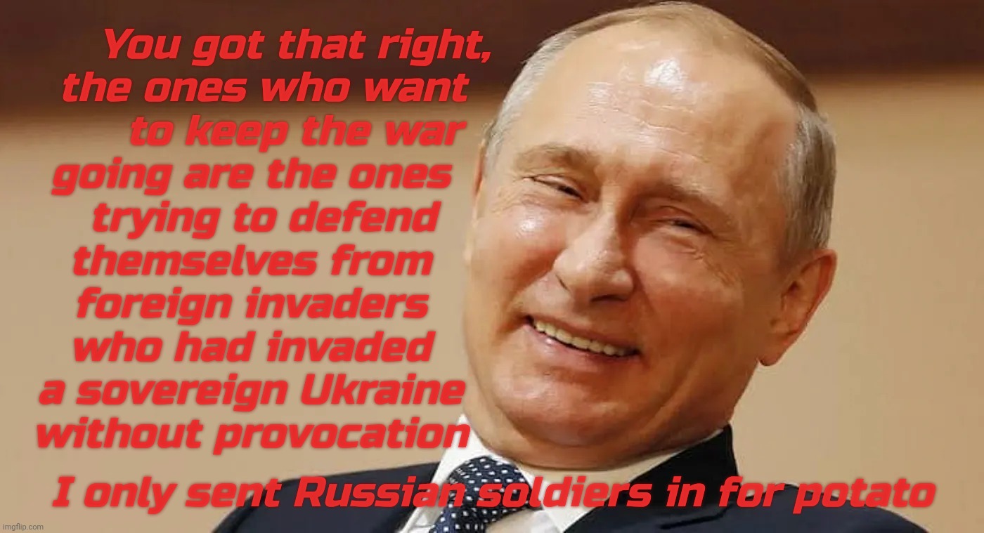 Why would Ukraine want to keep going to defend themselves from and expel an invading enemy? Truly mystifying to some it seems | You got that right,
  the ones who want
       to keep the war
going are the ones
  trying to defend
themselves from
foreign invaders
who had invaded
a sovereign Ukraine
without provocation; I only sent Russian soldiers in for potato | image tagged in ukraine war,ukrainians fighting to oust russia,putin,russia | made w/ Imgflip meme maker