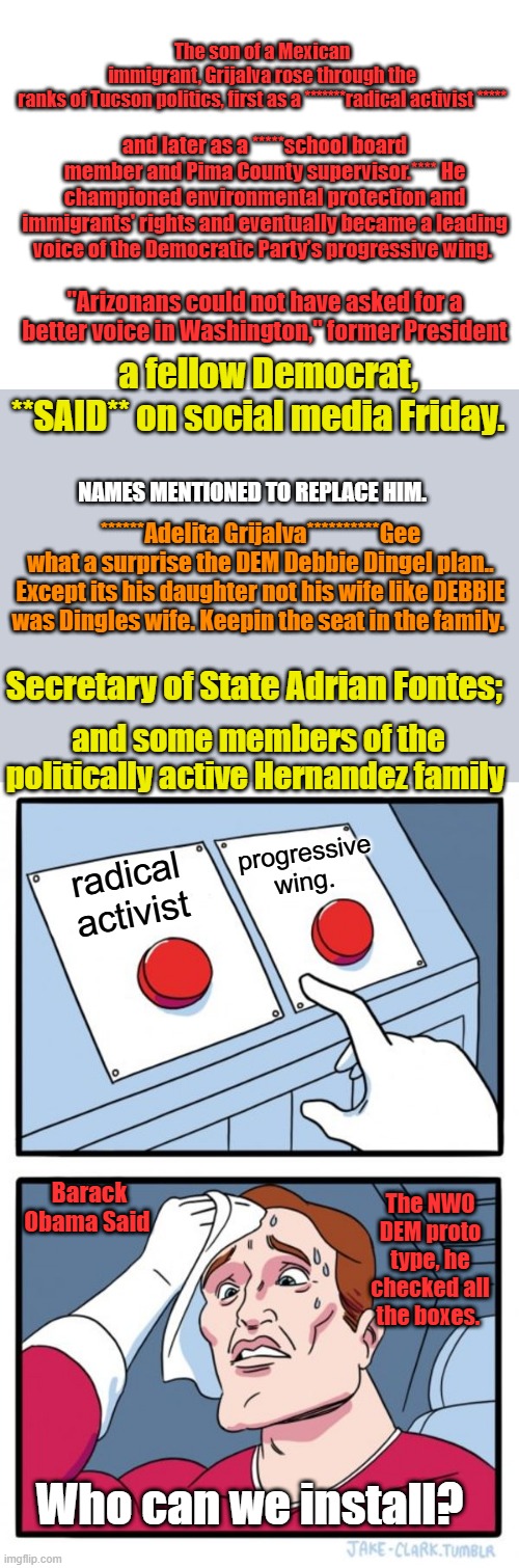 Do you see a PATTERN ? | The son of a Mexican immigrant, Grijalva rose through the ranks of Tucson politics, first as a *******radical activist *****; and later as a *****school board member and Pima County supervisor.**** He championed environmental protection and immigrants' rights and eventually became a leading voice of the Democratic Party’s progressive wing. "Arizonans could not have asked for a better voice in Washington," former President; a fellow Democrat, **SAID** on social media Friday. NAMES MENTIONED TO REPLACE HIM. ******Adelita Grijalva**********Gee what a surprise the DEM Debbie Dingel plan.. Except its his daughter not his wife like DEBBIE was Dingles wife. Keepin the seat in the family. Secretary of State Adrian Fontes;; and some members of the politically active Hernandez family; progressive wing. radical activist; Barack Obama Said; The NWO DEM proto type, he checked all the boxes. Who can we install? | image tagged in blank white template,memes,two buttons | made w/ Imgflip meme maker