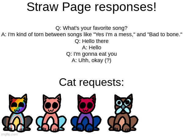 Straw page responses | Straw Page responses! Q: What's your favorite song?
A: I'm kind of torn between songs like "Yes I'm a mess," and "Bad to bone."
Q: Hello there
A: Hello
Q: I'm gonna eat you
A: Uhh, okay (?); Cat requests: | image tagged in stuff | made w/ Imgflip meme maker