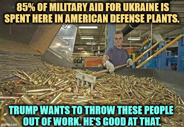 Donald Trump, bad for American industry. | 85% OF MILITARY AID FOR UKRAINE IS SPENT HERE IN AMERICAN DEFENSE PLANTS. TRUMP WANTS TO THROW THESE PEOPLE 

OUT OF WORK. HE'S GOOD AT THAT. | image tagged in 85 of aid for ukraine is spent here in american defense plants,ukraine,military,industry,trump,unemployment | made w/ Imgflip meme maker