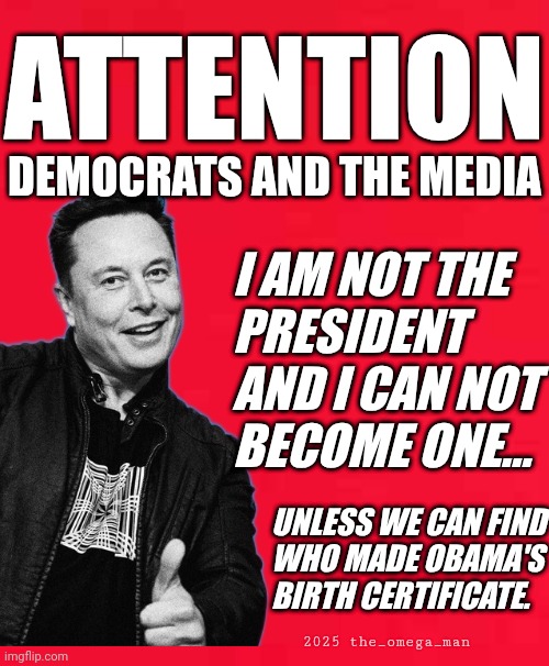 Attention | ATTENTION; DEMOCRATS AND THE MEDIA; I AM NOT THE
PRESIDENT
AND I CAN NOT
BECOME ONE... UNLESS WE CAN FIND
WHO MADE OBAMA'S
BIRTH CERTIFICATE. 2025 the_omega_man | made w/ Imgflip meme maker