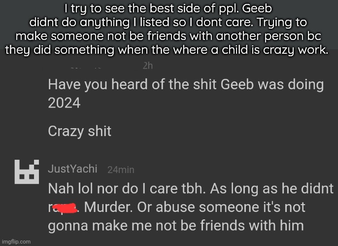 . | I try to see the best side of ppl. Geeb didnt do anything I listed so I dont care. Trying to make someone not be friends with another person bc they did something when the where a child is crazy work. | made w/ Imgflip meme maker