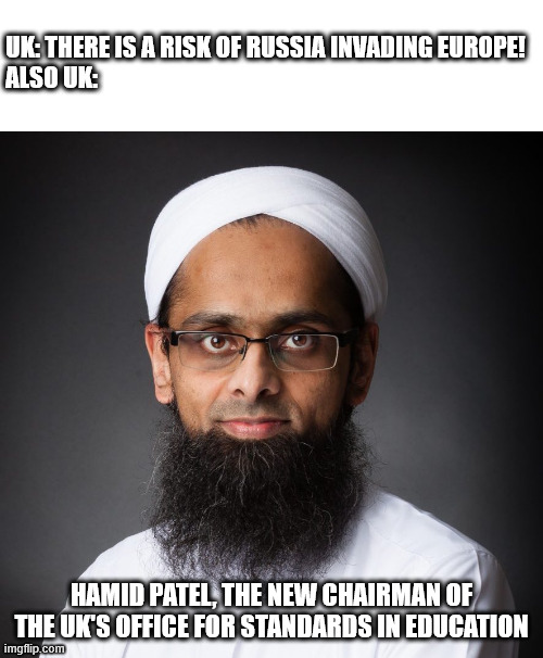 Instead of talking about future invasions, could they do something to stop the current one? | UK: THERE IS A RISK OF RUSSIA INVADING EUROPE!
ALSO UK:; HAMID PATEL, THE NEW CHAIRMAN OF THE UK'S OFFICE FOR STANDARDS IN EDUCATION | image tagged in memes,politics,invasion,russia,islam | made w/ Imgflip meme maker