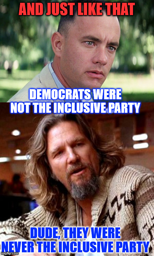 Shocker...  democrats were never the inclusive party | AND JUST LIKE THAT; DEMOCRATS WERE NOT THE INCLUSIVE PARTY; DUDE, THEY WERE NEVER THE INCLUSIVE PARTY | image tagged in memes,and just like that,confused lebowski,democrats,party for the rich | made w/ Imgflip meme maker