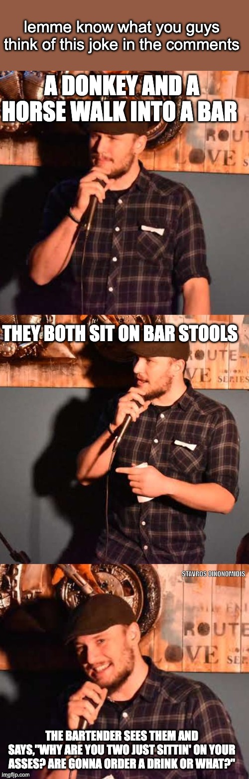 Is this joke I made a Good Joke or Bad Joke? | lemme know what you guys think of this joke in the comments; A DONKEY AND A HORSE WALK INTO A BAR; THEY BOTH SIT ON BAR STOOLS; THE BARTENDER SEES THEM AND SAYS,"WHY ARE YOU TWO JUST SITTIN' ON YOUR ASSES? ARE GONNA ORDER A DRINK OR WHAT?" | image tagged in comedian 1 | made w/ Imgflip meme maker