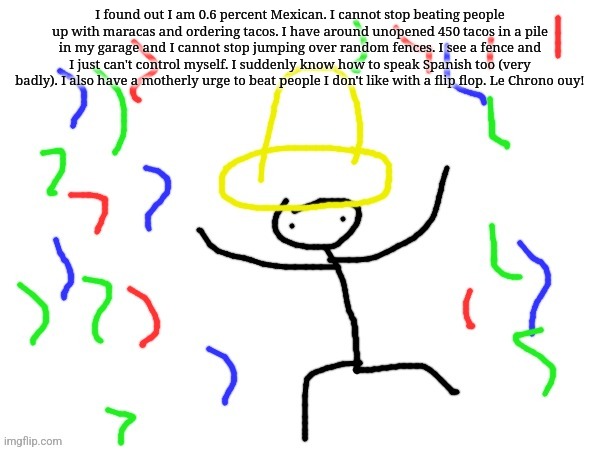 I found out I am 0.6 percent Mexican. I cannot stop beating people up with maracas and ordering tacos. I have around unopened 450 tacos in a pile in my garage and I cannot stop jumping over random fences. I see a fence and I just can't control myself. I suddenly know how to speak Spanish too (very badly). I also have a motherly urge to beat people I don't like with a flip flop. Le Chrono ouy! | made w/ Imgflip meme maker