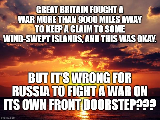 Sunset | GREAT BRITAIN FOUGHT A WAR MORE THAN 9000 MILES AWAY TO KEEP A CLAIM TO SOME WIND-SWEPT ISLANDS, AND THIS WAS OKAY. BUT IT'S WRONG FOR RUSSIA TO FIGHT A WAR ON ITS OWN FRONT DOORSTEP??? | image tagged in sunset | made w/ Imgflip meme maker