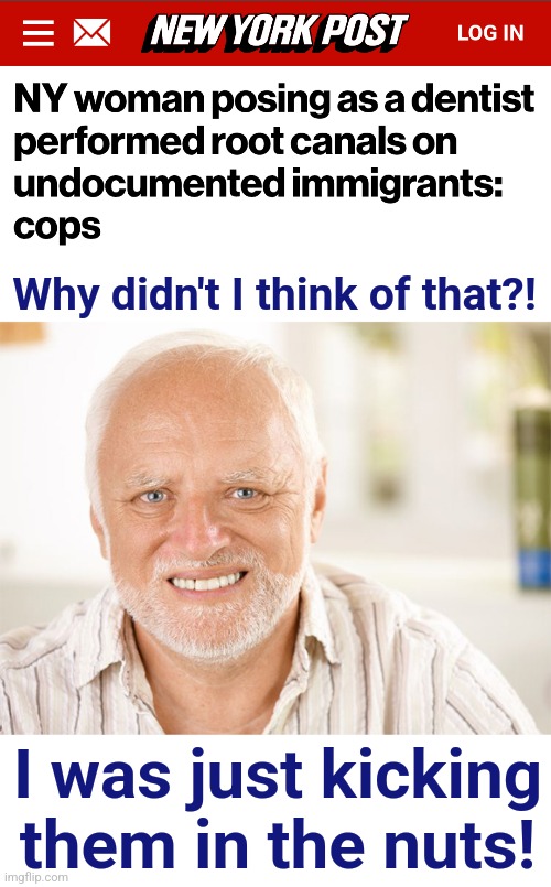 Even MORE punishment! | Why didn't I think of that?! I was just kicking
them in the nuts! | image tagged in awkward smiling old man,memes,illegal immigrants,migrants,root canals,punishment | made w/ Imgflip meme maker