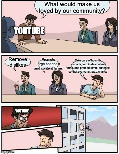 Youtube still doesn't get it | What would make us loved by our community? YOUTUBE; Promote large channels and content farms; Take care of bots, fix our ads, terminate content farms, and promote small channels so that everyone has a chance; Remove dislikes; YOUTUBE | image tagged in memes,boardroom meeting suggestion,youtube | made w/ Imgflip meme maker