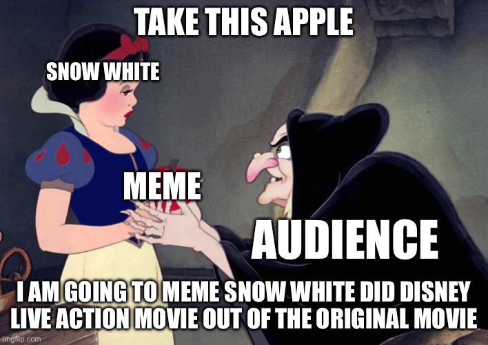 Snow White is getting the memes | TAKE THIS APPLE; SNOW WHITE; MEME; AUDIENCE; I AM GOING TO MEME SNOW WHITE DID DISNEY LIVE ACTION MOVIE OUT OF THE ORIGINAL MOVIE | image tagged in snow white | made w/ Imgflip meme maker