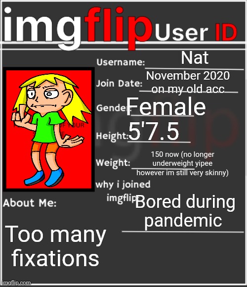 imgflip User ID | Nat; November 2020 on my old acc; Female; 5'7.5; 150 now (no longer underweight yipee however im still very skinny); Bored during pandemic; Too many fixations | image tagged in imgflip user id | made w/ Imgflip meme maker