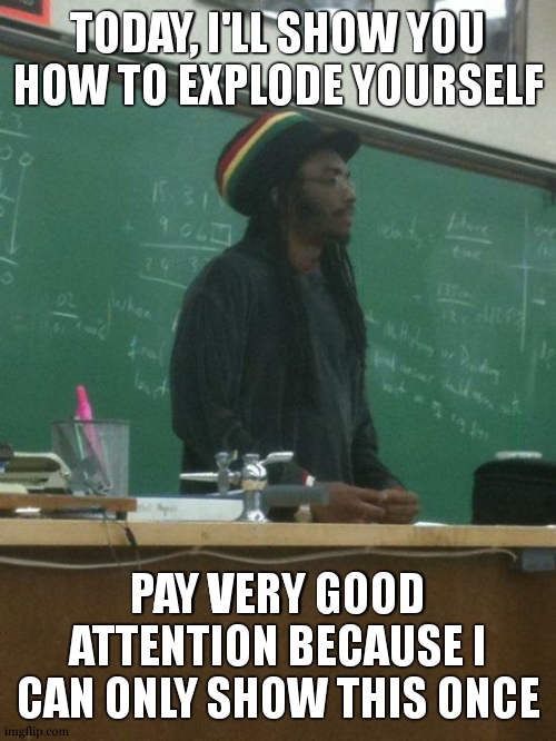 example why school is "useful" | TODAY, I'LL SHOW YOU HOW TO EXPLODE YOURSELF; PAY VERY GOOD ATTENTION BECAUSE I CAN ONLY SHOW THIS ONCE | image tagged in memes,rasta science teacher | made w/ Imgflip meme maker