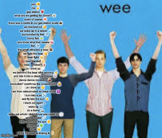 wee | you 🫵
me ☝️
gas station ⛽️ 
what are we getting for dinner? 🍲 
sushi of course 🍣
there was a roofie in our gas station sushi 🛖
we blacked out 😴 
we woke up in a sewer 💧
surrounded by fish 🐟 
horny fish 🐠 
you know what that means 🧠
fish 🐟 
the smell attracted a bear 🐻 
we fight the bear 👊 
bear fight 🤜 
bear handed 🤚 
bear… naked? 🥤 
uh i think so 💭 
we befriend the bear after winning 🥇 
and ride it into a chuck-e-cheese 🐭 
dance dance revolution 💃 
revolution? overthrow the government? 👩‍⚖️
uh i think so 🤔 
i am then reincarnated as jesus christ ✝️
i turn into a jet ✈️ 
and fly into the sun ☀️ 
i black out again 💤 
wake up 🆙
do a bump 🏔️
white out which i didn’t know you could do 🗒️
smoke a joint 🦴
then i turn into the sun 🌞 
green out 🍀 
uh oh 😟 
i think the meth is kicking in 🦵 | image tagged in wee | made w/ Imgflip meme maker