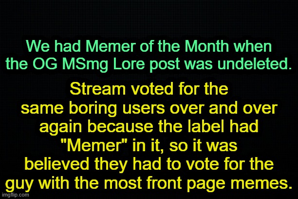 . | We had Memer of the Month when the OG MSmg Lore post was undeleted. Stream voted for the same boring users over and over again because the label had "Memer" in it, so it was believed they had to vote for the guy with the most front page memes. | image tagged in the black | made w/ Imgflip meme maker