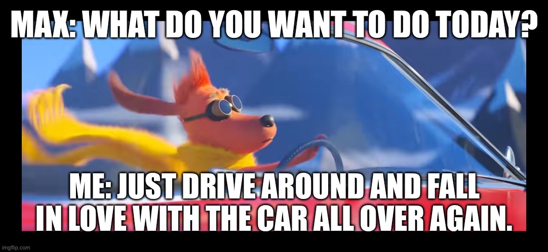 Time to make fun of the “Autosexual”. | MAX: WHAT DO YOU WANT TO DO TODAY? ME: JUST DRIVE AROUND AND FALL IN LOVE WITH THE CAR ALL OVER AGAIN. | image tagged in max driving a car | made w/ Imgflip meme maker