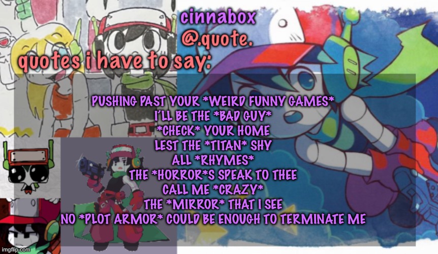 cinnabox’s quote temp | PUSHING PAST YOUR *WEIRD FUNNY GAMES*
I’LL BE THE *BAD GUY*
*CHECK* YOUR HOME
LEST THE *TITAN* SHY
ALL *RHYMES*
THE *HORROR*S SPEAK TO THEE
CALL ME *CRAZY*
THE *MIRROR* THAT I SEE
NO *PLOT ARMOR* COULD BE ENOUGH TO TERMINATE ME | image tagged in cinnabox s quote temp | made w/ Imgflip meme maker