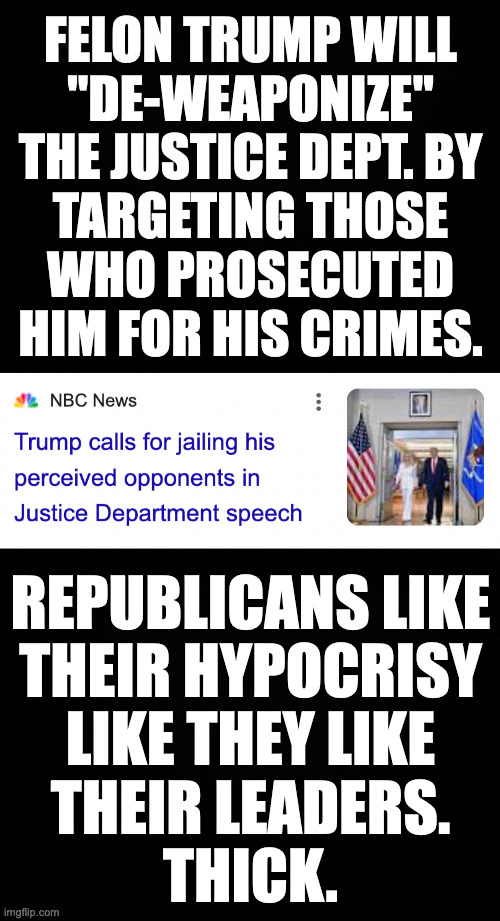 The more I learn about this guy, the less I like him. | FELON TRUMP WILL
"DE-WEAPONIZE"
THE JUSTICE DEPT. BY
TARGETING THOSE
WHO PROSECUTED
HIM FOR HIS CRIMES. REPUBLICANS LIKE
THEIR HYPOCRISY
LIKE THEY LIKE
THEIR LEADERS.
THICK. | image tagged in memes,gop,hypocrisy | made w/ Imgflip meme maker