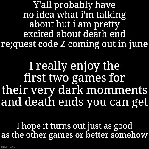 Y'all probably have no idea what i'm talking about but i am pretty excited about death end re;quest code Z coming out in june; I really enjoy the first two games for their very dark momments and death ends you can get; I hope it turns out just as good as the other games or better somehow | made w/ Imgflip meme maker
