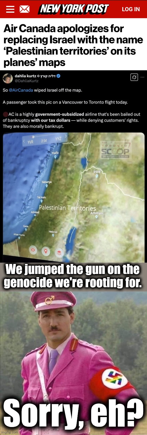 It didn't happen by accident | We jumped the gun on the
genocide we're rooting for. Sorry, eh? | image tagged in justin pierre james trudeau canada prime minister dictator,palestinian territories,memes,air canada,antisemitism,israel | made w/ Imgflip meme maker