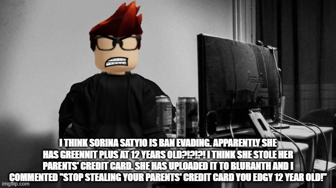 Sorina Satyio is ban evading, MC said. | I THINK SORINA SATYIO IS BAN EVADING. APPARENTLY SHE HAS GREENNIT PLUS AT 12 YEARS OLD?!?!?! I THINK SHE STOLE HER PARENTS' CREDIT CARD. SHE HAS UPLOADED IT TO BLURANTH AND I COMMENTED ''STOP STEALING YOUR PARENTS' CREDIT CARD YOU EDGY 12 YEAR OLD!'' | image tagged in gigachad on the computer,mc,memes,sorina satyio,bluranth | made w/ Imgflip meme maker