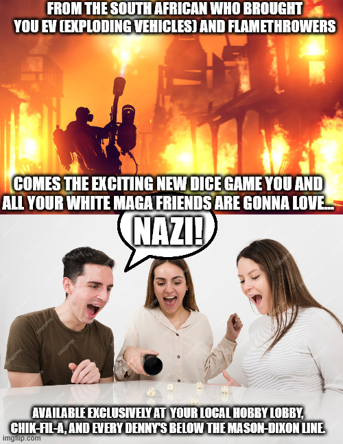 NAZI! The exciting new dice game. | FROM THE SOUTH AFRICAN WHO BROUGHT YOU EV (EXPLODING VEHICLES) AND FLAMETHROWERS; COMES THE EXCITING NEW DICE GAME YOU AND ALL YOUR WHITE MAGA FRIENDS ARE GONNA LOVE... NAZI! AVAILABLE EXCLUSIVELY AT  YOUR LOCAL HOBBY LOBBY, CHIK-FIL-A, AND EVERY DENNY'S BELOW THE MASON-DIXON LINE. | image tagged in ev,nazi,musk,elon,maga,trump | made w/ Imgflip meme maker