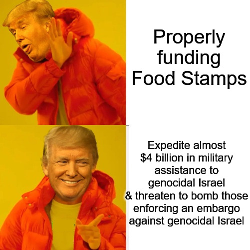 Putting America First? | Properly funding Food Stamps; Expedite almost $4 billion in military assistance to genocidal Israel
& threaten to bomb those enforcing an embargo against genocidal Israel | image tagged in trump no yes,maga,donald trump,free palestine,palestine,current events | made w/ Imgflip meme maker