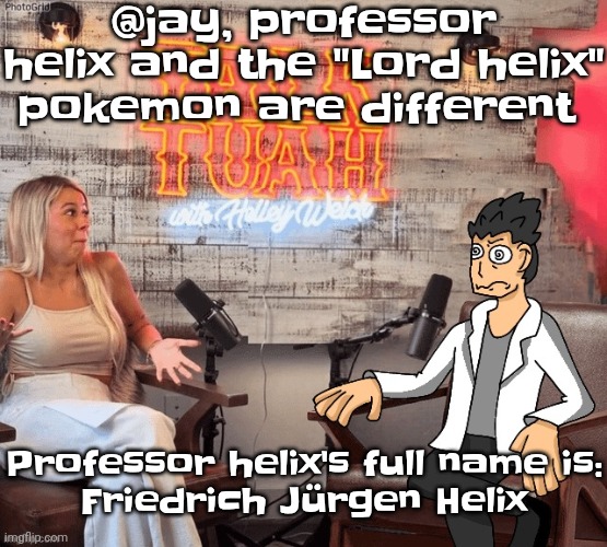 Also his name is inspired by the term "double helix" which is DNA'S structure | @jay, professor helix and the "Lord helix" pokemon are different; Professor helix's full name is:
Friedrich Jürgen Helix | image tagged in hawk 002ah | made w/ Imgflip meme maker