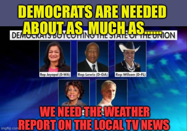 Democrats are no longer needed. | DEMOCRATS ARE NEEDED ABOUT AS  MUCH AS……; WE NEED THE WEATHER REPORT ON THE LOCAL TV NEWS | image tagged in democrat cowards,democrats,clueless,useless,incompetence,corrupt | made w/ Imgflip meme maker