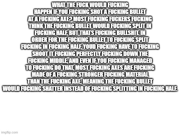 WHAT THE FUCK WOULD FUCKING HAPPEN IF YOU FUCKING SHOT A FUCKING BULLET AT A FUCKING AXE? MOST FUCKING FUCKERS FUCKING THINK THE FUCKING BULLET WOULD FUCKING SPLIT IN FUCKING HALF, BUT THATS FUCKING BULLSHIT. IN ORDER FOR THE FUCKING BULLET TO FUCKING SPLIT FUCKING IN FUCKING HALF, YOUD FUCKING HAVE TO FUCKING SHOOT IT FUCKING PERFECTLY FUCKING DOWN THE FUCKING MIDDLE, AND EVEN IF YOU FUCKING MANAGED TO FUCKING DO THAT, MOST FUCKING AXES ARE FUCKING MADE OF A FUCKING STRONGER FUCKING MATERIAL THAN THE FUCKING AXE, MEANING THE FUCKING BULLET WOULD FUCKING SHATTER INSTEAD OF FUCKING SPLITTING IN FUCKING HALF. | made w/ Imgflip meme maker