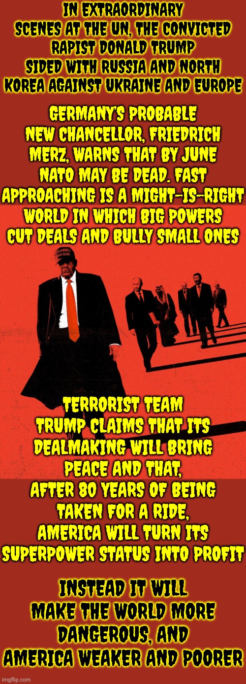 Maga | IN EXTRAORDINARY SCENES AT THE UN, THE CONVICTED RAPIST DONALD TRUMP SIDED WITH RUSSIA AND NORTH KOREA AGAINST UKRAINE AND EUROPE; GERMANY’S PROBABLE NEW CHANCELLOR, FRIEDRICH MERZ, WARNS THAT BY JUNE NATO MAY BE DEAD. FAST APPROACHING IS A MIGHT-IS-RIGHT WORLD IN WHICH BIG POWERS CUT DEALS AND BULLY SMALL ONES; TERRORIST TEAM TRUMP CLAIMS THAT ITS DEALMAKING WILL BRING PEACE AND THAT, AFTER 80 YEARS OF BEING TAKEN FOR A RIDE, AMERICA WILL TURN ITS SUPERPOWER STATUS INTO PROFIT; INSTEAD IT WILL MAKE THE WORLD MORE DANGEROUS, AND AMERICA WEAKER AND POORER | image tagged in donald trump is a convicted rapist,lock him up,donald trump is a convicted felon,donald trump is an idiot,maga,memes | made w/ Imgflip meme maker
