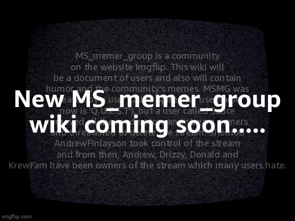 MS_memer_group is a community on the website Imgflip. This wiki will be a document of users and also will contain humor and the community's memes. MSMG was created by a user called Spire (her username now is 'Q.U.E.S.T'), but a user called Sauce removed all the moderators and stream owners and threatened to delete the stream. Sitemod AndrewFinlayson took control of the stream and from then, Andrew, Drizzy, Donald and KrewFam have been owners of the stream which many users hate. New MS_memer_group wiki coming soon..... | made w/ Imgflip meme maker