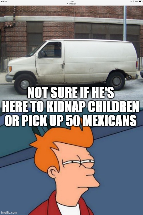 Standard White Van Dark Humor | NOT SURE IF HE'S HERE TO KIDNAP CHILDREN OR PICK UP 50 MEXICANS | image tagged in white van,memes,futurama fry | made w/ Imgflip meme maker