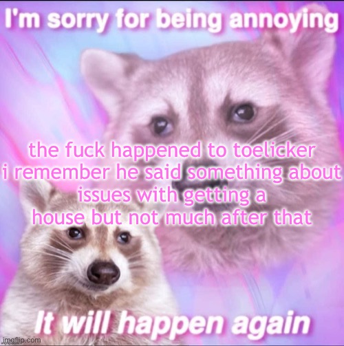 sorry for being annoying | the fuck happened to toelicker

i remember he said something about issues with getting a house but not much after that | image tagged in sorry for being annoying | made w/ Imgflip meme maker