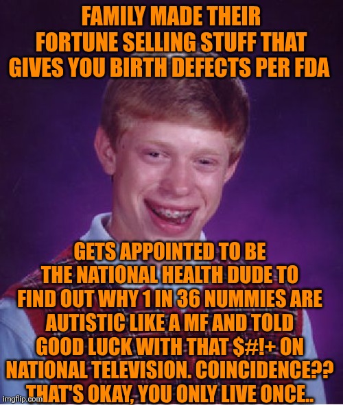 Funny | FAMILY MADE THEIR FORTUNE SELLING STUFF THAT GIVES YOU BIRTH DEFECTS PER FDA; GETS APPOINTED TO BE THE NATIONAL HEALTH DUDE TO FIND OUT WHY 1 IN 36 NUMMIES ARE AUTISTIC LIKE A MF AND TOLD GOOD LUCK WITH THAT $#!+ ON NATIONAL TELEVISION. COINCIDENCE?? THAT'S OKAY, YOU ONLY LIVE ONCE.. | image tagged in memes,bad luck brian,drugs are bad,free disappointment,politics,money | made w/ Imgflip meme maker