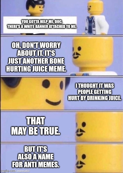 White Banner | YOU GOTTA HELP ME, DOC. THERE'S A WHITE BANNER ATTACHED TO ME. OH, DON'T WORRY ABOUT IT. IT'S JUST ANOTHER BONE HURTING JUICE MEME. I THOUGHT IT WAS PEOPLE GETTING HURT BY DRINKING JUICE. THAT MAY BE TRUE. BUT IT'S ALSO A NAME FOR ANTI MEMES. | image tagged in lego doctor higher quality,anti meme,bone hurting juice,breaking the fourth wall | made w/ Imgflip meme maker