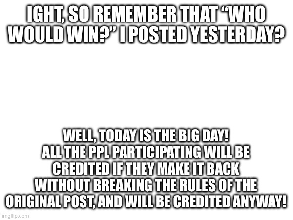 IGHT, SO REMEMBER THAT “WHO WOULD WIN?” I POSTED YESTERDAY? WELL, TODAY IS THE BIG DAY! ALL THE PPL PARTICIPATING WILL BE CREDITED IF THEY MAKE IT BACK WITHOUT BREAKING THE RULES OF THE ORIGINAL POST, AND WILL BE CREDITED ANYWAY! | image tagged in blank white template | made w/ Imgflip meme maker